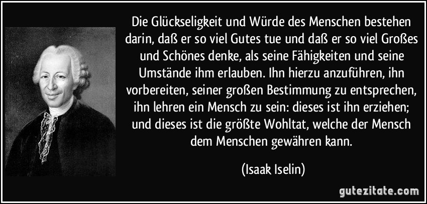 Die Glückseligkeit und Würde des Menschen bestehen darin, daß er so viel Gutes tue und daß er so viel Großes und Schönes denke, als seine Fähigkeiten und seine Umstände ihm erlauben. Ihn hierzu anzuführen, ihn vorbereiten, seiner großen Bestimmung zu entsprechen, ihn lehren ein Mensch zu sein: dieses ist ihn erziehen; und dieses ist die größte Wohltat, welche der Mensch dem Menschen gewähren kann. (Isaak Iselin)