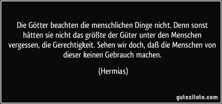 Die Götter beachten die menschlichen Dinge nicht. Denn sonst hätten sie nicht das größte der Güter unter den Menschen vergessen, die Gerechtigkeit. Sehen wir doch, daß die Menschen von dieser keinen Gebrauch machen. (Hermias)