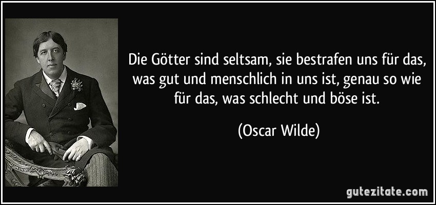 Die Götter sind seltsam, sie bestrafen uns für das, was gut und menschlich in uns ist, genau so wie für das, was schlecht und böse ist. (Oscar Wilde)