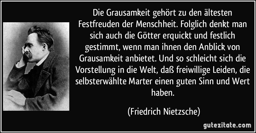 Die Grausamkeit gehört zu den ältesten Festfreuden der Menschheit. Folglich denkt man sich auch die Götter erquickt und festlich gestimmt, wenn man ihnen den Anblick von Grausamkeit anbietet. Und so schleicht sich die Vorstellung in die Welt, daß freiwillige Leiden, die selbsterwählte Marter einen guten Sinn und Wert haben. (Friedrich Nietzsche)