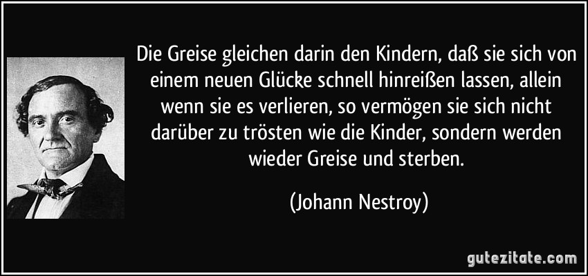 Die Greise gleichen darin den Kindern, daß sie sich von einem neuen Glücke schnell hinreißen lassen, allein wenn sie es verlieren, so vermögen sie sich nicht darüber zu trösten wie die Kinder, sondern werden wieder Greise und sterben. (Johann Nestroy)