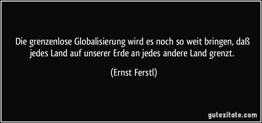 Die grenzenlose Globalisierung wird es noch so weit bringen, daß jedes Land auf unserer Erde an jedes andere Land grenzt. (Ernst Ferstl)