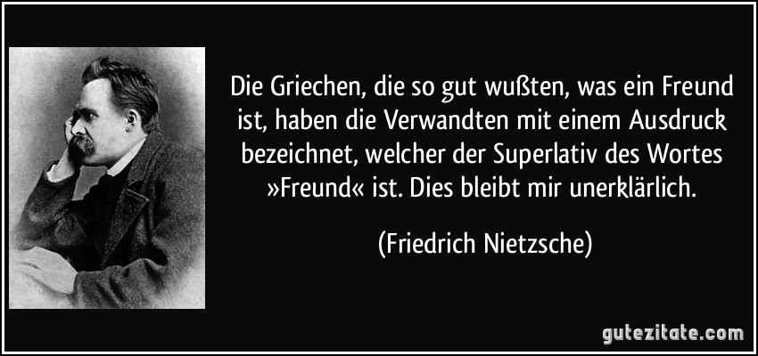 Die Griechen, die so gut wußten, was ein Freund ist, haben die Verwandten mit einem Ausdruck bezeichnet, welcher der Superlativ des Wortes »Freund« ist. Dies bleibt mir unerklärlich. (Friedrich Nietzsche)