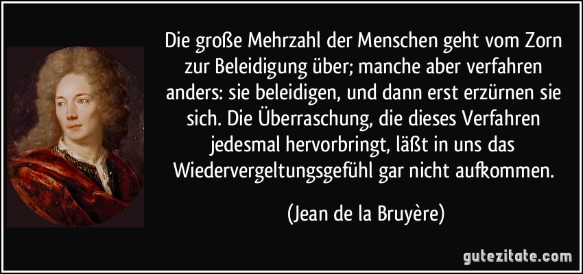 Die große Mehrzahl der Menschen geht vom Zorn zur Beleidigung über; manche aber verfahren anders: sie beleidigen, und dann erst erzürnen sie sich. Die Überraschung, die dieses Verfahren jedesmal hervorbringt, läßt in uns das Wiedervergeltungsgefühl gar nicht aufkommen. (Jean de la Bruyère)