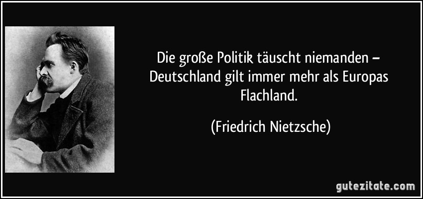 Die große Politik täuscht niemanden – Deutschland gilt immer mehr als Europas Flachland. (Friedrich Nietzsche)