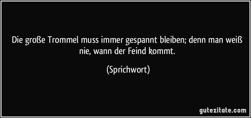 Die große Trommel muss immer gespannt bleiben; denn man weiß nie, wann der Feind kommt. (Sprichwort)