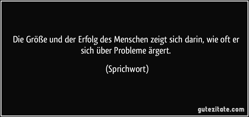 Die Größe und der Erfolg des Menschen zeigt sich darin, wie oft er sich über Probleme ärgert. (Sprichwort)