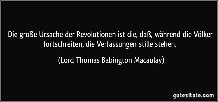 Die große Ursache der Revolutionen ist die, daß, während die Völker fortschreiten, die Verfassungen stille stehen. (Lord Thomas Babington Macaulay)