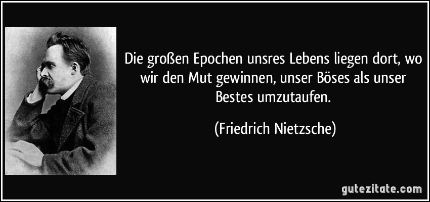 Die großen Epochen unsres Lebens liegen dort, wo wir den Mut gewinnen, unser Böses als unser Bestes umzutaufen. (Friedrich Nietzsche)