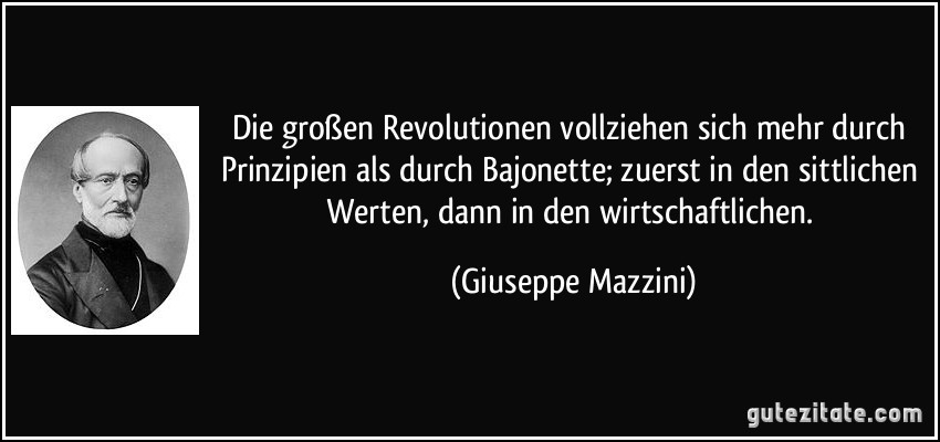 Die großen Revolutionen vollziehen sich mehr durch Prinzipien als durch Bajonette; zuerst in den sittlichen Werten, dann in den wirtschaftlichen. (Giuseppe Mazzini)