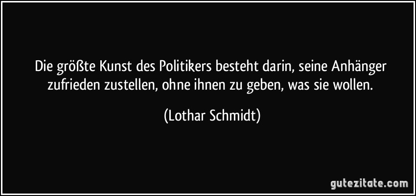 Die größte Kunst des Politikers besteht darin, seine Anhänger zufrieden zustellen, ohne ihnen zu geben, was sie wollen. (Lothar Schmidt)