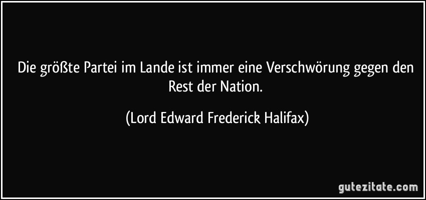 Die größte Partei im Lande ist immer eine Verschwörung gegen den Rest der Nation. (Lord Edward Frederick Halifax)