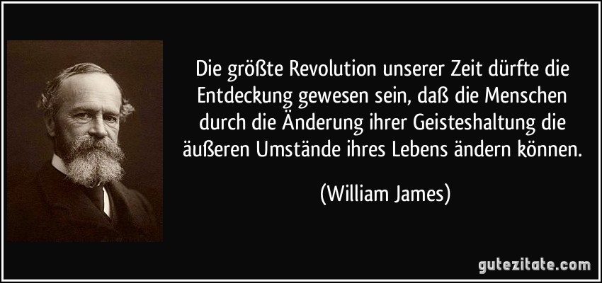 Die größte Revolution unserer Zeit dürfte die Entdeckung gewesen sein, daß die Menschen durch die Änderung ihrer Geisteshaltung die äußeren Umstände ihres Lebens ändern können. (William James)