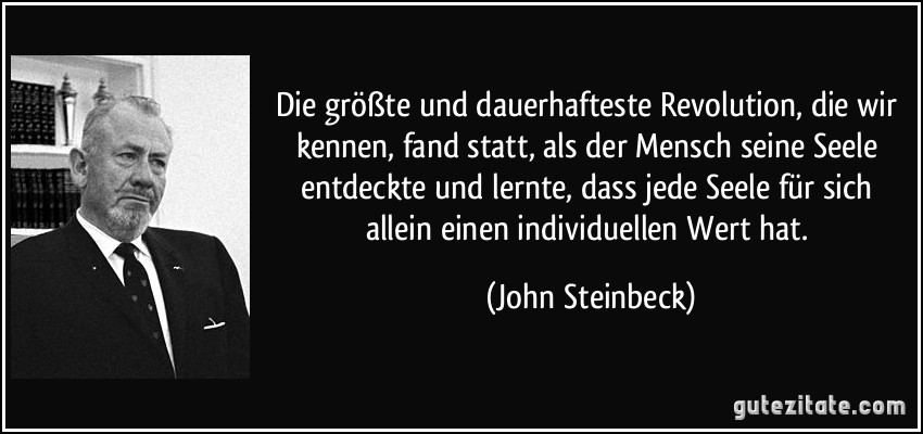 Die größte und dauerhafteste Revolution, die wir kennen, fand statt, als der Mensch seine Seele entdeckte und lernte, dass jede Seele für sich allein einen individuellen Wert hat. (John Steinbeck)