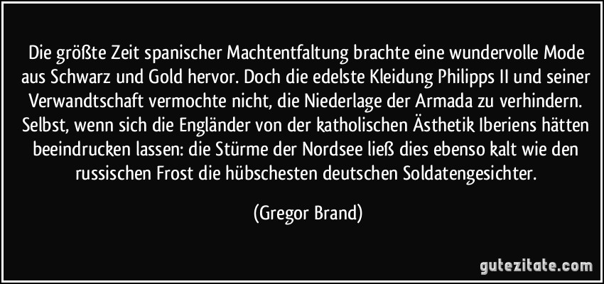 Die größte Zeit spanischer Machtentfaltung brachte eine wundervolle Mode aus Schwarz und Gold hervor. Doch die edelste Kleidung Philipps II und seiner Verwandtschaft vermochte nicht, die Niederlage der Armada zu verhindern. Selbst, wenn sich die Engländer von der katholischen Ästhetik Iberiens hätten beeindrucken lassen: die Stürme der Nordsee ließ dies ebenso kalt wie den russischen Frost die hübschesten deutschen Soldatengesichter. (Gregor Brand)