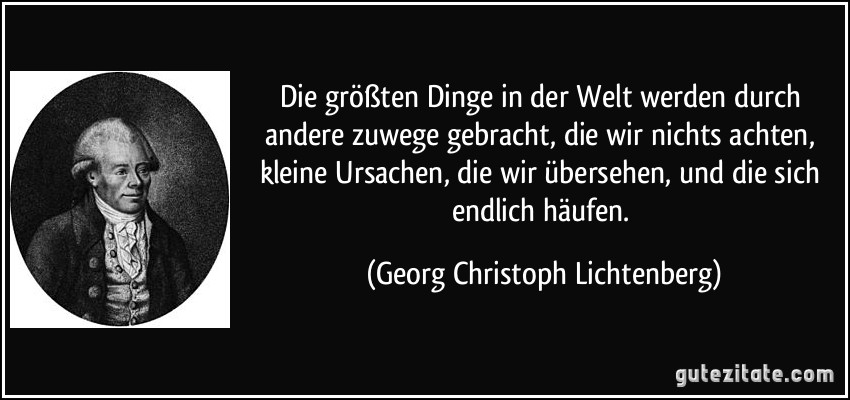 Die größten Dinge in der Welt werden durch andere zuwege gebracht, die wir nichts achten, kleine Ursachen, die wir übersehen, und die sich endlich häufen. (Georg Christoph Lichtenberg)