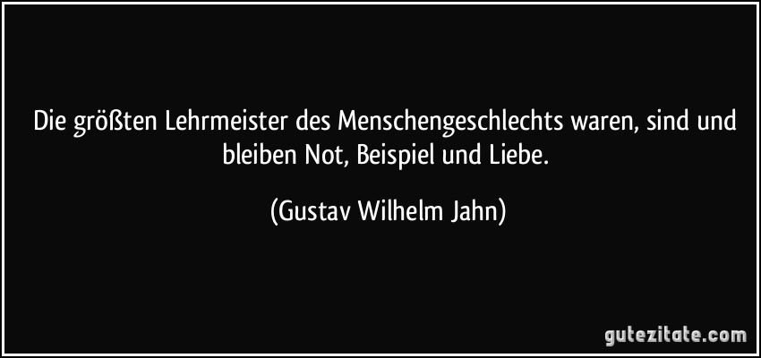 Die größten Lehrmeister des Menschengeschlechts waren, sind und bleiben Not, Beispiel und Liebe. (Gustav Wilhelm Jahn)