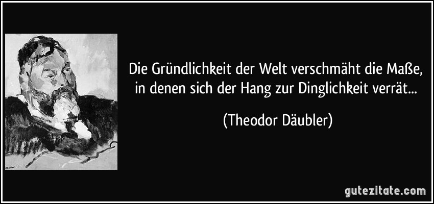 Die Gründlichkeit der Welt verschmäht die Maße, in denen sich der Hang zur Dinglichkeit verrät... (Theodor Däubler)