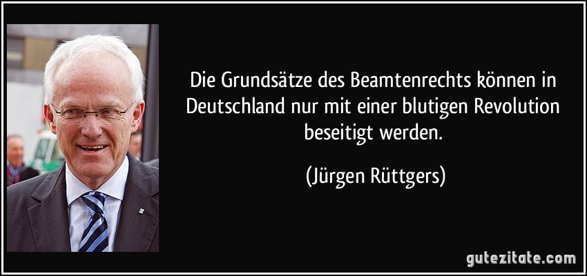 Die Grundsätze des Beamtenrechts können in Deutschland nur mit einer blutigen Revolution beseitigt werden. (Jürgen Rüttgers)