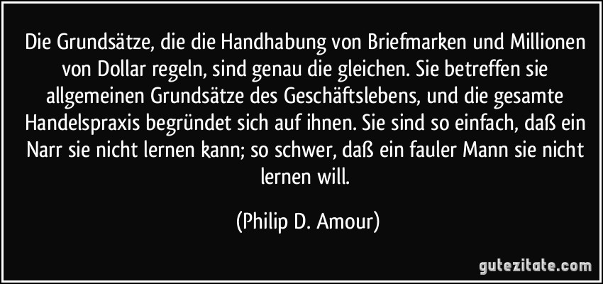 Die Grundsätze, die die Handhabung von Briefmarken und Millionen von Dollar regeln, sind genau die gleichen. Sie betreffen sie allgemeinen Grundsätze des Geschäftslebens, und die gesamte Handelspraxis begründet sich auf ihnen. Sie sind so einfach, daß ein Narr sie nicht lernen kann; so schwer, daß ein fauler Mann sie nicht lernen will. (Philip D. Amour)