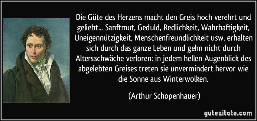 Die Güte des Herzens macht den Greis hoch verehrt und geliebt... Sanftmut, Geduld, Redlichkeit, Wahrhaftigkeit, Uneigennützigkeit, Menschenfreundlichkeit usw. erhalten sich durch das ganze Leben und gehn nicht durch Altersschwäche verloren: in jedem hellen Augenblick des abgelebten Greises treten sie unvermindert hervor wie die Sonne aus Winterwolken. (Arthur Schopenhauer)