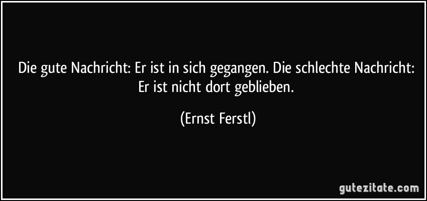 Die gute Nachricht: Er ist in sich gegangen. Die schlechte Nachricht: Er ist nicht dort geblieben. (Ernst Ferstl)