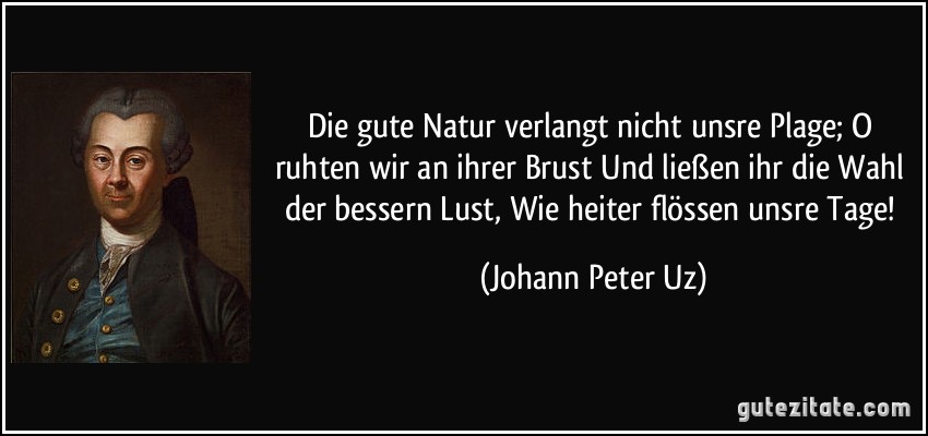 Die gute Natur verlangt nicht unsre Plage; O ruhten wir an ihrer Brust Und ließen ihr die Wahl der bessern Lust, Wie heiter flössen unsre Tage! (Johann Peter Uz)