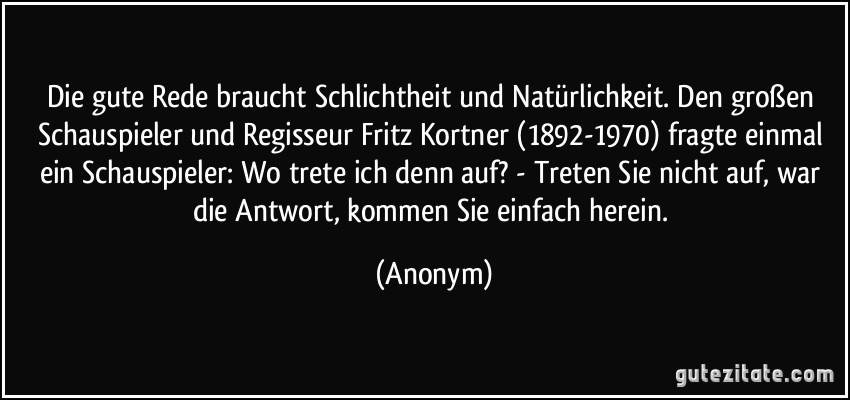 Die gute Rede braucht Schlichtheit und Natürlichkeit. Den großen Schauspieler und Regisseur Fritz Kortner (1892-1970) fragte einmal ein Schauspieler: Wo trete ich denn auf? - Treten Sie nicht auf, war die Antwort, kommen Sie einfach herein. (Anonym)