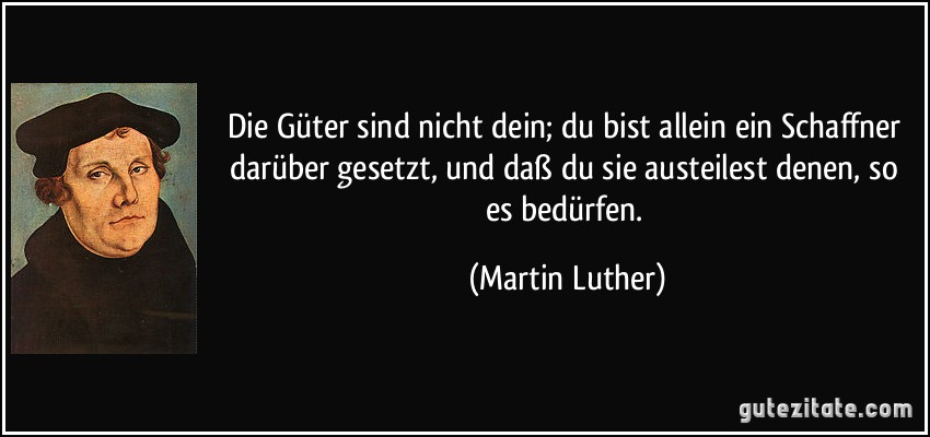 Die Güter sind nicht dein; du bist allein ein Schaffner darüber gesetzt, und daß du sie austeilest denen, so es bedürfen. (Martin Luther)