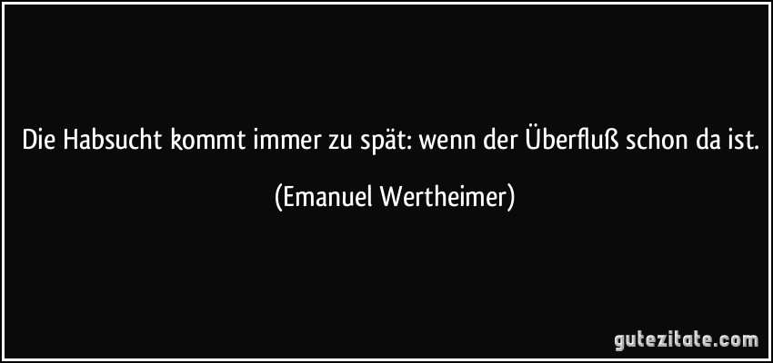 Die Habsucht kommt immer zu spät: wenn der Überfluß schon da ist. (Emanuel Wertheimer)