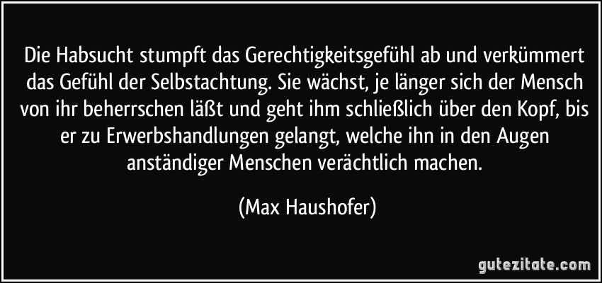 Die Habsucht stumpft das Gerechtigkeitsgefühl ab und verkümmert das Gefühl der Selbstachtung. Sie wächst, je länger sich der Mensch von ihr beherrschen läßt und geht ihm schließlich über den Kopf, bis er zu Erwerbshandlungen gelangt, welche ihn in den Augen anständiger Menschen verächtlich machen. (Max Haushofer)