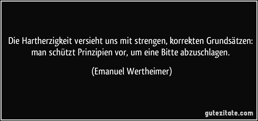 Die Hartherzigkeit versieht uns mit strengen, korrekten Grundsätzen: man schützt Prinzipien vor, um eine Bitte abzuschlagen. (Emanuel Wertheimer)