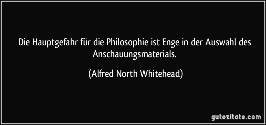 Die Hauptgefahr für die Philosophie ist Enge in der Auswahl des Anschauungsmaterials. (Alfred North Whitehead)