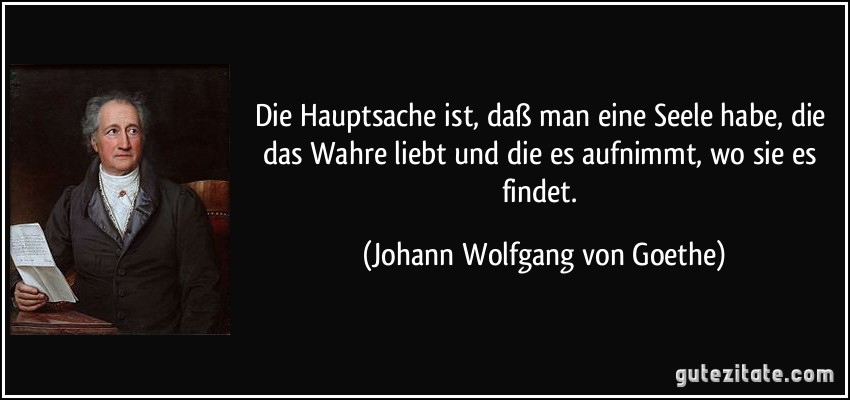 Die Hauptsache ist, daß man eine Seele habe, die das Wahre liebt und die es aufnimmt, wo sie es findet. (Johann Wolfgang von Goethe)