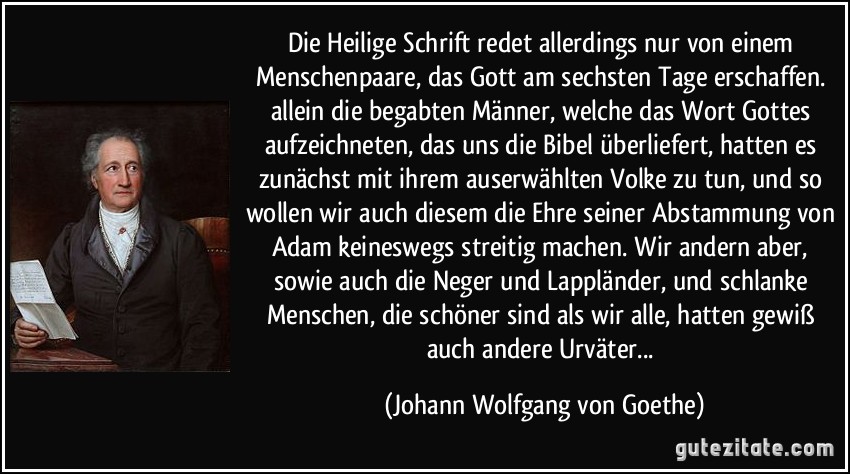 Die Heilige Schrift redet allerdings nur von einem Menschenpaare, das Gott am sechsten Tage erschaffen. allein die begabten Männer, welche das Wort Gottes aufzeichneten, das uns die Bibel überliefert, hatten es zunächst mit ihrem auserwählten Volke zu tun, und so wollen wir auch diesem die Ehre seiner Abstammung von Adam keineswegs streitig machen. Wir andern aber, sowie auch die Neger und Lappländer, und schlanke Menschen, die schöner sind als wir alle, hatten gewiß auch andere Urväter... (Johann Wolfgang von Goethe)