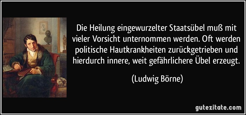 Die Heilung eingewurzelter Staatsübel muß mit vieler Vorsicht unternommen werden. Oft werden politische Hautkrankheiten zurückgetrieben und hierdurch innere, weit gefährlichere Übel erzeugt. (Ludwig Börne)