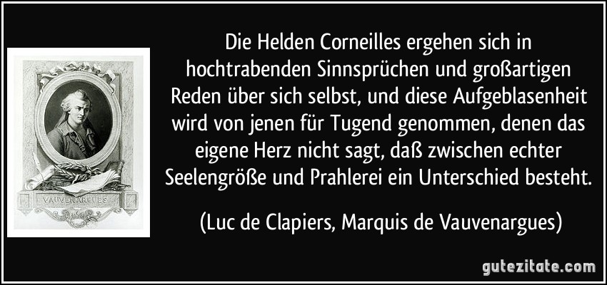 Die Helden Corneilles ergehen sich in hochtrabenden Sinnsprüchen und großartigen Reden über sich selbst, und diese Aufgeblasenheit wird von jenen für Tugend genommen, denen das eigene Herz nicht sagt, daß zwischen echter Seelengröße und Prahlerei ein Unterschied besteht. (Luc de Clapiers, Marquis de Vauvenargues)