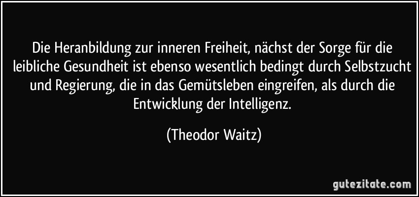 Die Heranbildung zur inneren Freiheit, nächst der Sorge für die leibliche Gesundheit ist ebenso wesentlich bedingt durch Selbstzucht und Regierung, die in das Gemütsleben eingreifen, als durch die Entwicklung der Intelligenz. (Theodor Waitz)