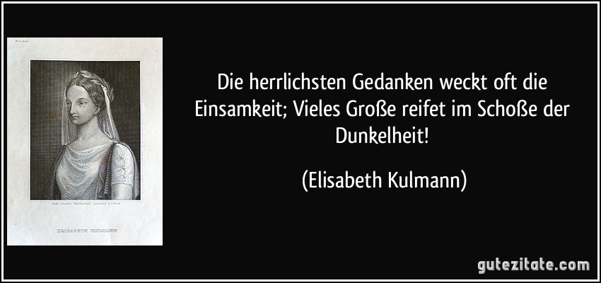 Die herrlichsten Gedanken weckt oft die Einsamkeit; Vieles Große reifet im Schoße der Dunkelheit! (Elisabeth Kulmann)