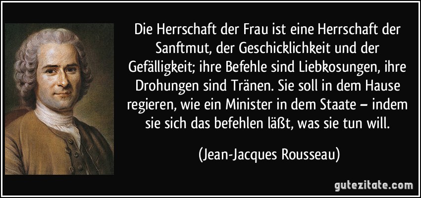 Die Herrschaft der Frau ist eine Herrschaft der Sanftmut, der Geschicklichkeit und der Gefälligkeit; ihre Befehle sind Liebkosungen, ihre Drohungen sind Tränen. Sie soll in dem Hause regieren, wie ein Minister in dem Staate – indem sie sich das befehlen läßt, was sie tun will. (Jean-Jacques Rousseau)