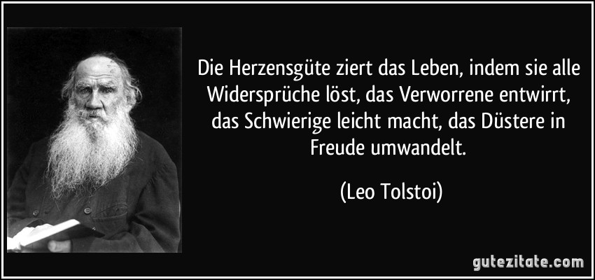 Die Herzensgüte ziert das Leben, indem sie alle Widersprüche löst, das Verworrene entwirrt, das Schwierige leicht macht, das Düstere in Freude umwandelt. (Leo Tolstoi)