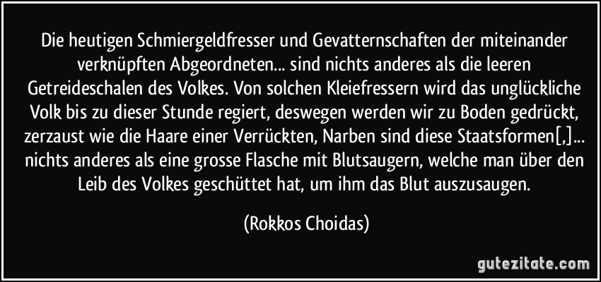 Die heutigen Schmiergeldfresser und Gevatternschaften der miteinander verknüpften Abgeordneten... sind nichts anderes als die leeren Getreideschalen des Volkes. Von solchen Kleiefressern wird das unglückliche Volk bis zu dieser Stunde regiert, deswegen werden wir zu Boden gedrückt, zerzaust wie die Haare einer Verrückten, Narben sind diese Staatsformen[,]... nichts anderes als eine grosse Flasche mit Blutsaugern, welche man über den Leib des Volkes geschüttet hat, um ihm das Blut auszusaugen. (Rokkos Choidas)