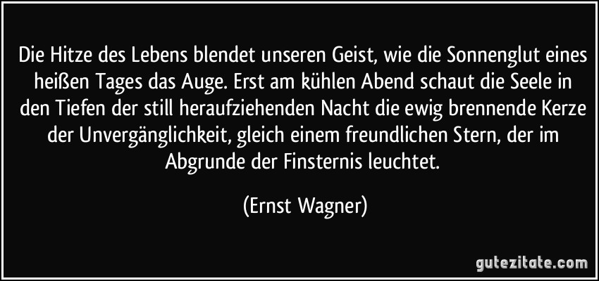 Die Hitze des Lebens blendet unseren Geist, wie die Sonnenglut eines heißen Tages das Auge. Erst am kühlen Abend schaut die Seele in den Tiefen der still heraufziehenden Nacht die ewig brennende Kerze der Unvergänglichkeit, gleich einem freundlichen Stern, der im Abgrunde der Finsternis leuchtet. (Ernst Wagner)