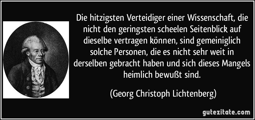 Die hitzigsten Verteidiger einer Wissenschaft, die nicht den geringsten scheelen Seitenblick auf dieselbe vertragen können, sind gemeiniglich solche Personen, die es nicht sehr weit in derselben gebracht haben und sich dieses Mangels heimlich bewußt sind. (Georg Christoph Lichtenberg)