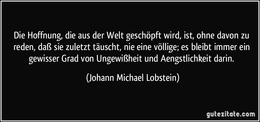 Die Hoffnung, die aus der Welt geschöpft wird, ist, ohne davon zu reden, daß sie zuletzt täuscht, nie eine völlige; es bleibt immer ein gewisser Grad von Ungewißheit und Aengstlichkeit darin. (Johann Michael Lobstein)