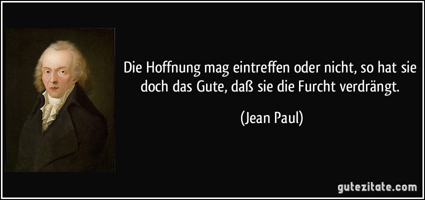 Die Hoffnung mag eintreffen oder nicht, so hat sie doch das Gute, daß sie die Furcht verdrängt. (Jean Paul)