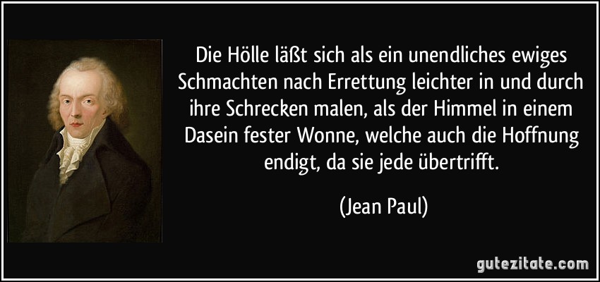 Die Hölle läßt sich als ein unendliches ewiges Schmachten nach Errettung leichter in und durch ihre Schrecken malen, als der Himmel in einem Dasein fester Wonne, welche auch die Hoffnung endigt, da sie jede übertrifft. (Jean Paul)