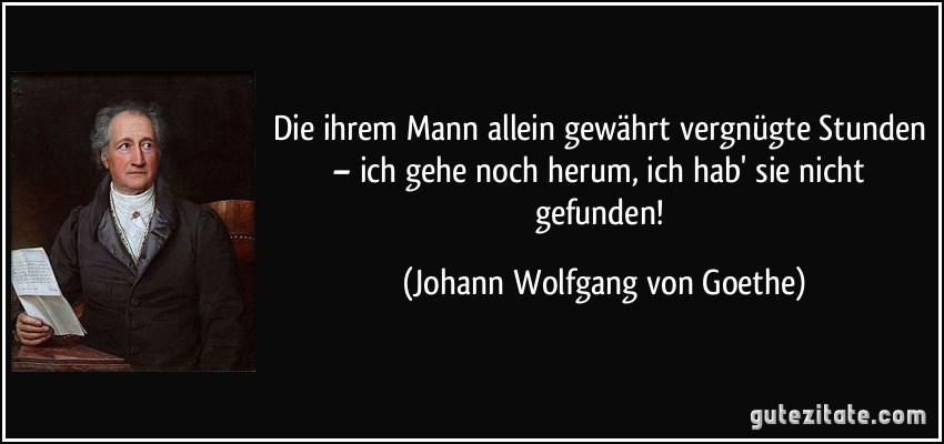 Die ihrem Mann allein gewährt vergnügte Stunden – ich gehe noch herum, ich hab' sie nicht gefunden! (Johann Wolfgang von Goethe)