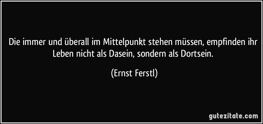 Die immer und überall im Mittelpunkt stehen müssen, empfinden ihr Leben nicht als Dasein, sondern als Dortsein. (Ernst Ferstl)