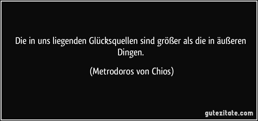 Die in uns liegenden Glücksquellen sind größer als die in äußeren Dingen. (Metrodoros von Chios)